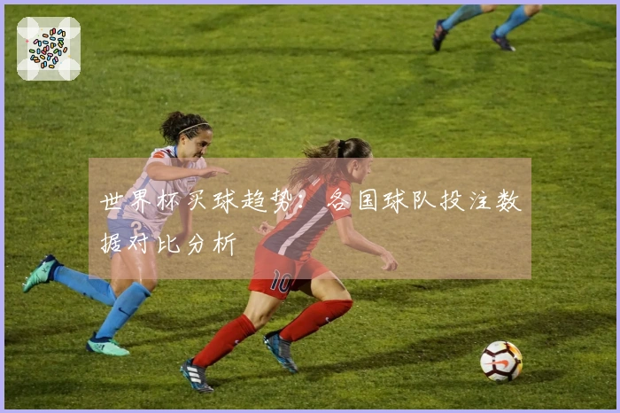 世界杯买球趋势：各国球队投注数据对比分析