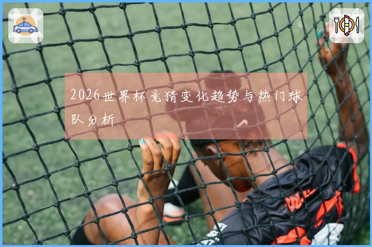 2026世界杯竞猜变化趋势与热门球队分析
